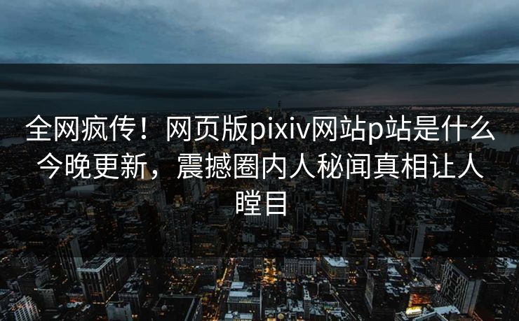全网疯传！网页版pixiv网站p站是什么今晚更新，震撼圈内人秘闻真相让人瞠目
