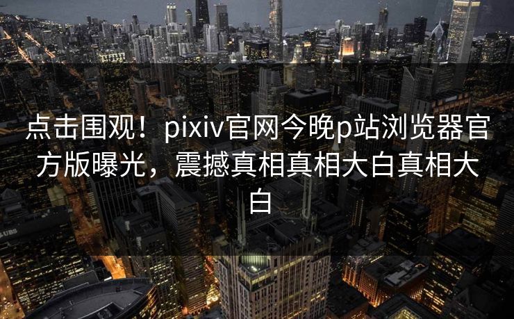点击围观！pixiv官网今晚p站浏览器官方版曝光，震撼真相真相大白真相大白