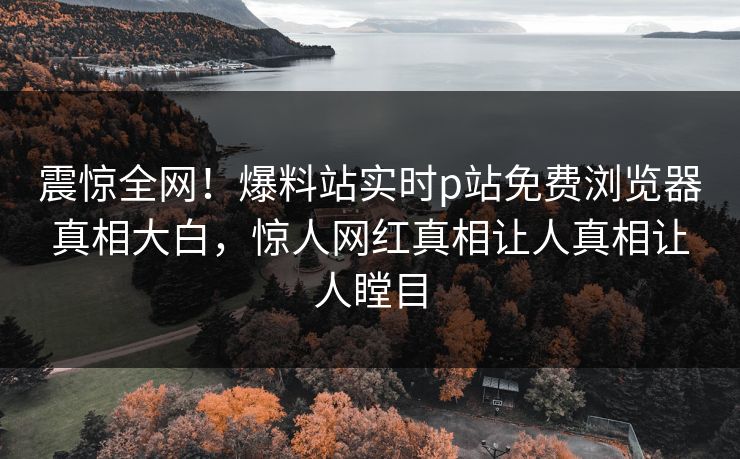 震惊全网！爆料站实时p站免费浏览器真相大白，惊人网红真相让人真相让人瞠目