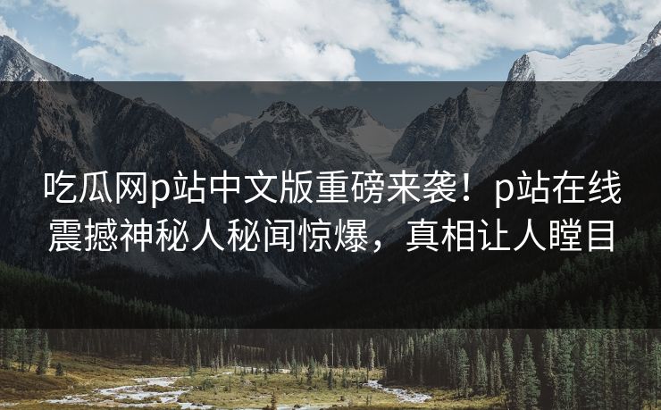 吃瓜网p站中文版重磅来袭！p站在线震撼神秘人秘闻惊爆，真相让人瞠目