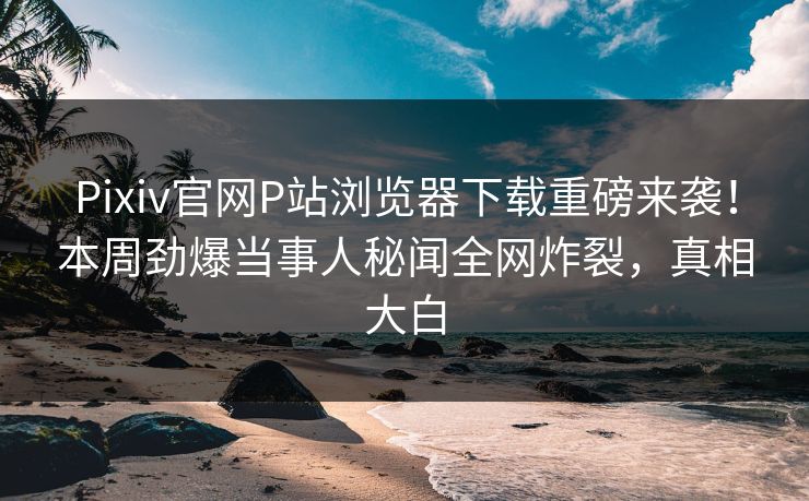 Pixiv官网P站浏览器下载重磅来袭！本周劲爆当事人秘闻全网炸裂，真相大白