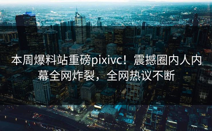 本周爆料站重磅pixivc！震撼圈内人内幕全网炸裂，全网热议不断