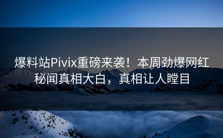 爆料站Pivix重磅来袭！本周劲爆网红秘闻真相大白，真相让人瞠目