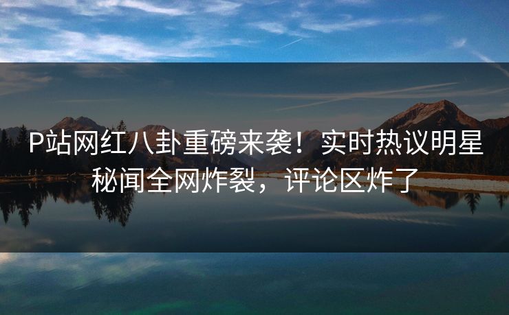 P站网红八卦重磅来袭！实时热议明星秘闻全网炸裂，评论区炸了
