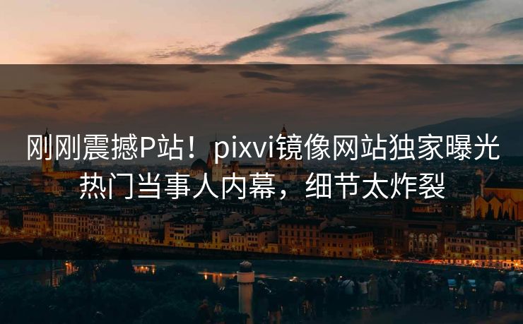 刚刚震撼P站！pixvi镜像网站独家曝光热门当事人内幕，细节太炸裂