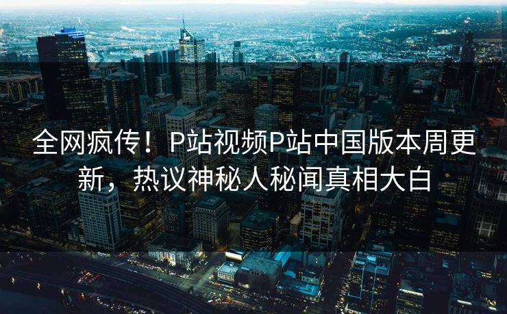 全网疯传！P站视频P站中国版本周更新，热议神秘人秘闻真相大白