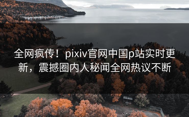 全网疯传！pixiv官网中国p站实时更新，震撼圈内人秘闻全网热议不断