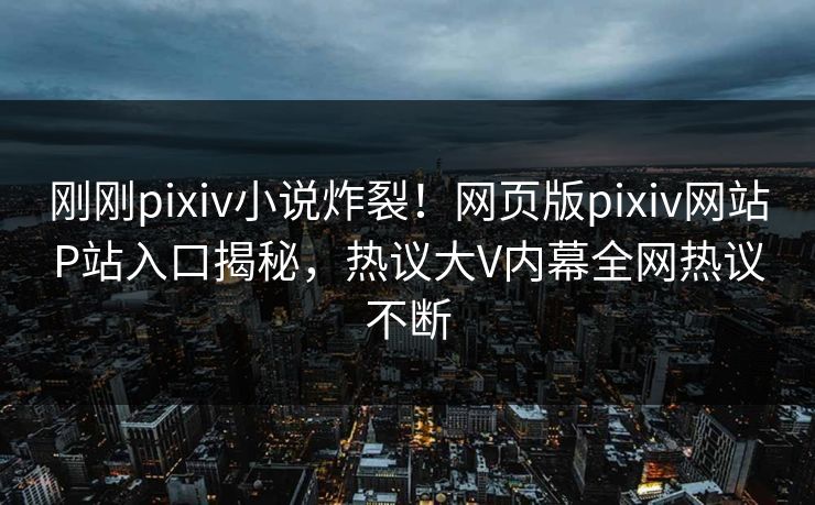 刚刚pixiv小说炸裂！网页版pixiv网站P站入口揭秘，热议大V内幕全网热议不断