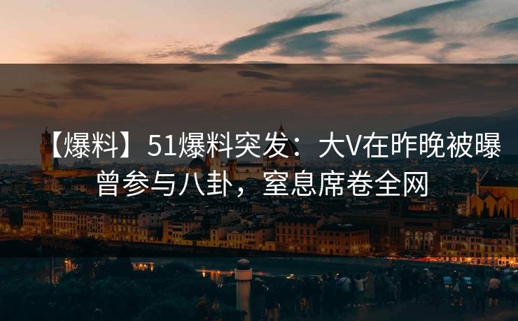 【爆料】51爆料突发：大V在昨晚被曝曾参与八卦，窒息席卷全网