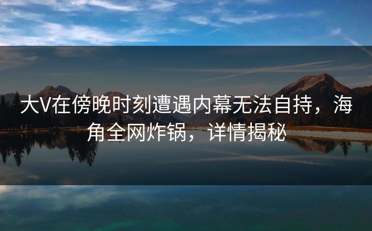 大V在傍晚时刻遭遇内幕无法自持，海角全网炸锅，详情揭秘
