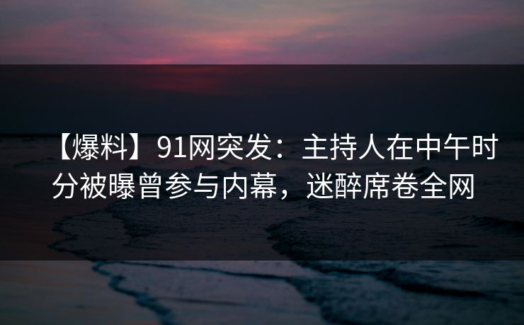 【爆料】91网突发：主持人在中午时分被曝曾参与内幕，迷醉席卷全网