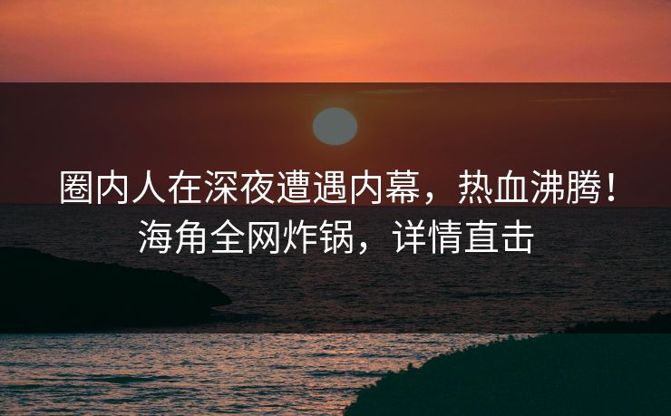 圈内人在深夜遭遇内幕，热血沸腾！海角全网炸锅，详情直击