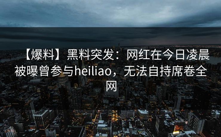 【爆料】黑料突发：网红在今日凌晨被曝曾参与heiliao，无法自持席卷全网