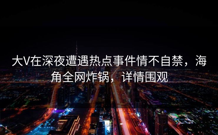 大V在深夜遭遇热点事件情不自禁，海角全网炸锅，详情围观