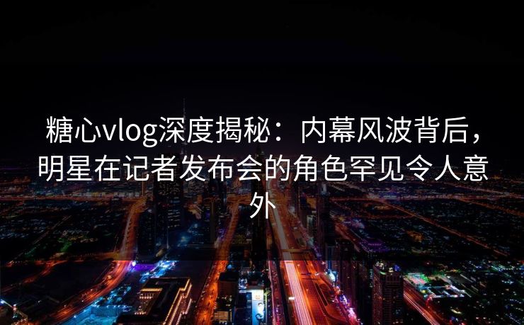 糖心vlog深度揭秘:内幕风波背后,明星在记者发布会的角色罕见令人意外 糖心vlog深度揭秘:内幕风波背后,明星在记者发布会的角色罕见令人意外