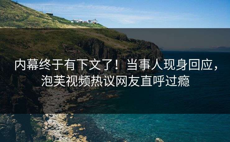 内幕终于有下文了！当事人现身回应，泡芙视频热议网友直呼过瘾