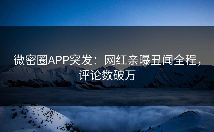 微密圈APP突发：网红亲曝丑闻全程，评论数破万