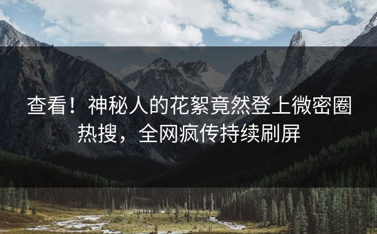 查看！神秘人的花絮竟然登上微密圈热搜，全网疯传持续刷屏