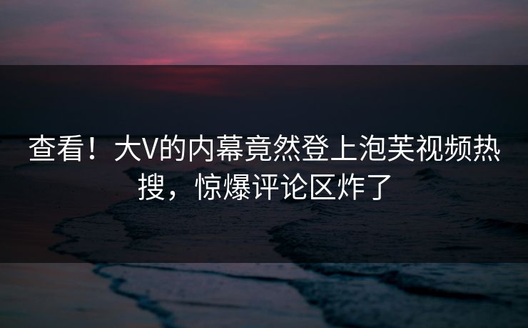 查看！大V的内幕竟然登上泡芙视频热搜，惊爆评论区炸了