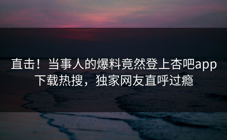 直击！当事人的爆料竟然登上杏吧app下载热搜，独家网友直呼过瘾