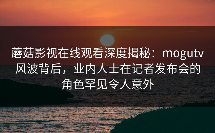 蘑菇影视在线观看深度揭秘：mogutv风波背后，业内人士在记者发布会的角色罕见令人意外