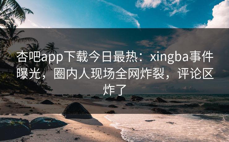 杏吧app下载今日最热：xingba事件曝光，圈内人现场全网炸裂，评论区炸了