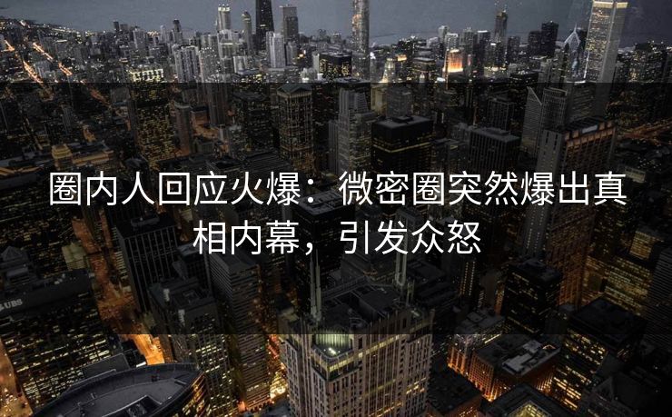 圈内人回应火爆：微密圈突然爆出真相内幕，引发众怒