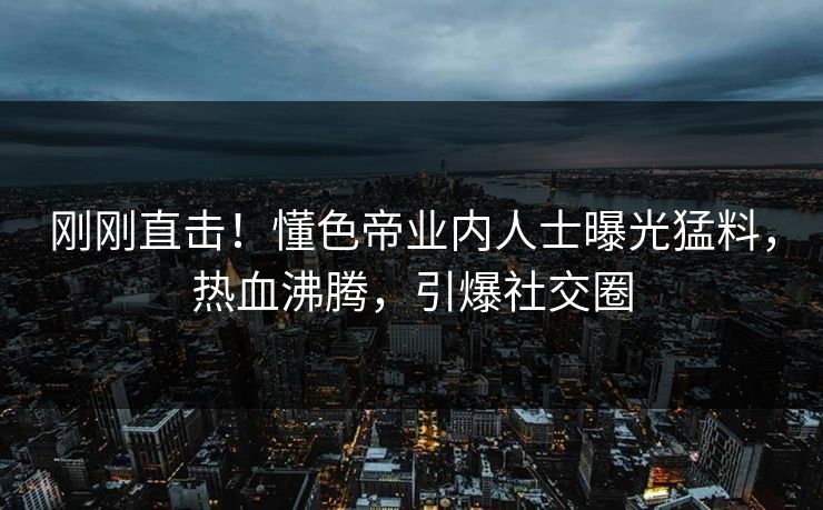 刚刚直击!懂色帝业内人士曝光猛料,热血沸腾,引爆社交圈 刚刚直击!懂色帝业内人士曝光猛料,热血沸腾,引爆社交圈