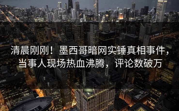 清晨刚刚！墨西哥暗网实锤真相事件，当事人现场热血沸腾，评论数破万