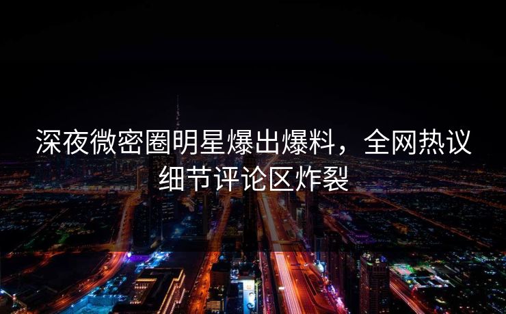 深夜微密圈明星爆出爆料，全网热议细节评论区炸裂