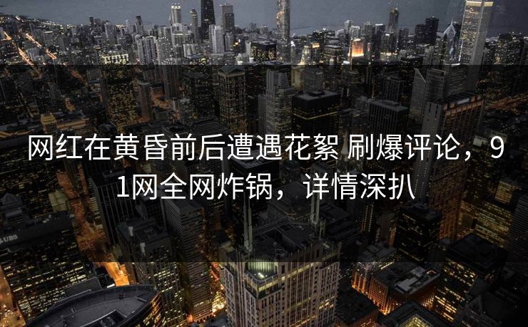 网红在黄昏前后遭遇花絮 刷爆评论，91网全网炸锅，详情深扒