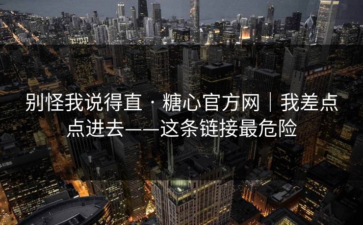 别怪我说得直 · 糖心官方网｜我差点点进去——这条链接最危险