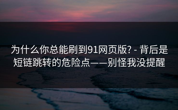 为什么你总能刷到91网页版? - 背后是短链跳转的危险点——别怪我没提醒