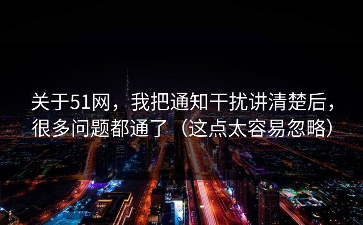 关于51网，我把通知干扰讲清楚后，很多问题都通了（这点太容易忽略）