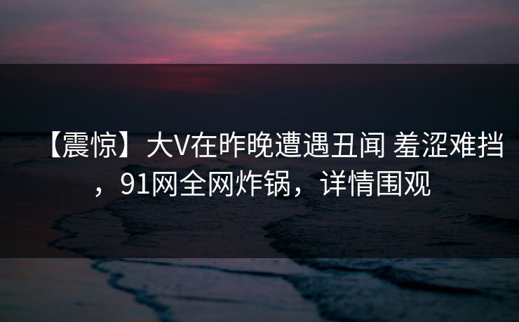 【震惊】大V在昨晚遭遇丑闻 羞涩难挡,91网全网炸锅,详情围观 【震惊】大V在昨晚遭遇丑闻 羞涩难挡,91网全网炸锅,详情围观