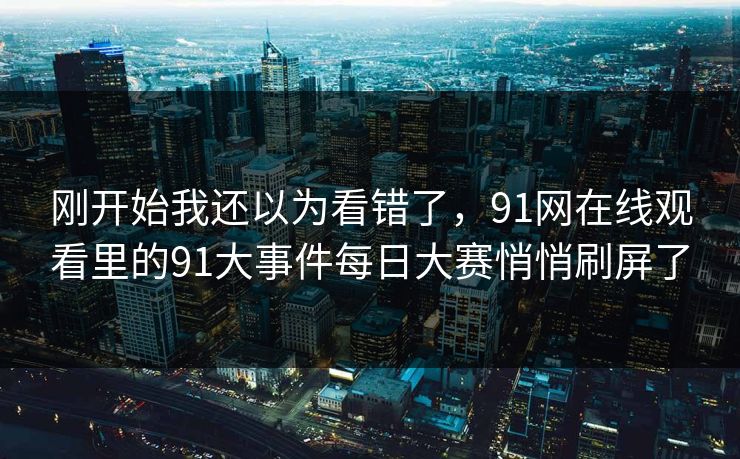刚开始我还以为看错了,91网在线观看里的91大事件每日大赛悄悄刷屏了 刚开始我还以为看错了,91网在线观看里的91大事件每日大赛悄悄刷屏了