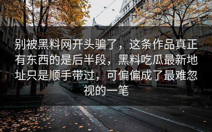 别被黑料网开头骗了，这条作品真正有东西的是后半段，黑料吃瓜最新地址只是顺手带过，可偏偏成了最难忽视的一笔